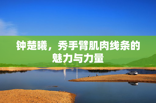 钟楚曦，秀手臂肌肉线条的魅力与力量