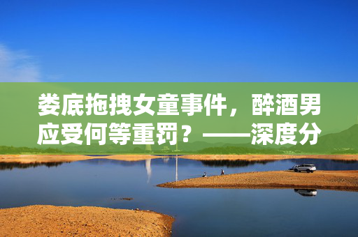 娄底拖拽女童事件，醉酒男应受何等重罚？——深度分析与法律探讨