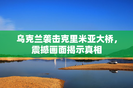 乌克兰袭击克里米亚大桥，震撼画面揭示真相