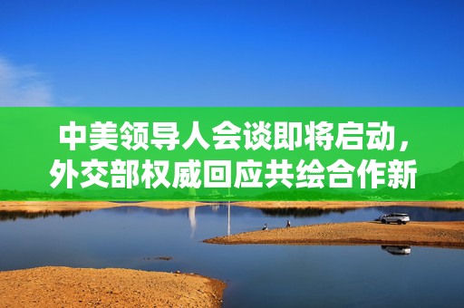 中美领导人会谈即将启动，外交部权威回应共绘合作新篇章
