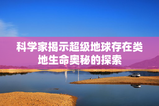 科学家揭示超级地球存在类地生命奥秘的探索