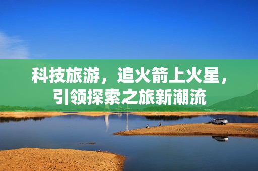 科技旅游，追火箭上火星，引领探索之旅新潮流