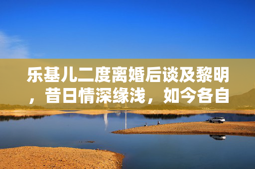 乐基儿二度离婚后谈及黎明，昔日情深缘浅，如今各自安好