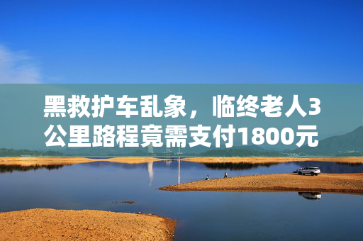黑救护车乱象，临终老人3公里路程竟需支付1800元费用揭秘