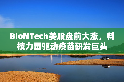 BioNTech美股盘前大涨，科技力量驱动疫苗研发巨头