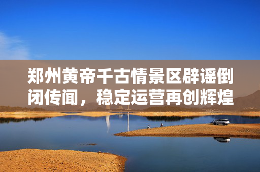 郑州黄帝千古情景区辟谣倒闭传闻，稳定运营再创辉煌