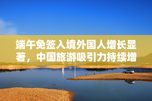 端午免签入境外国人增长显著，中国旅游吸引力持续增强