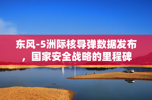 东风-5洲际核导弹数据发布，国家安全战略的里程碑