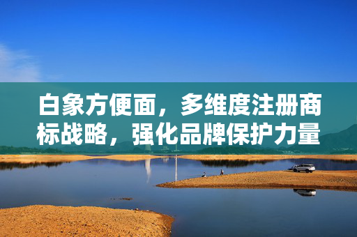 白象方便面，多维度注册商标战略，强化品牌保护力量