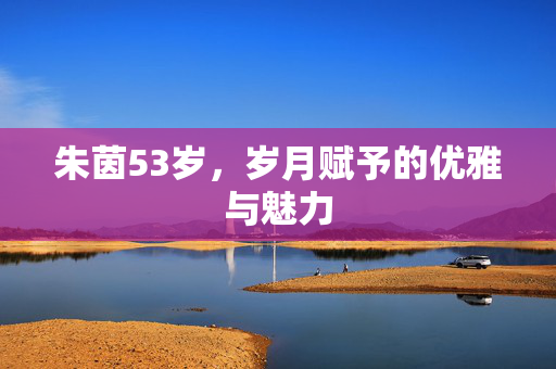 朱茵53岁，岁月赋予的优雅与魅力