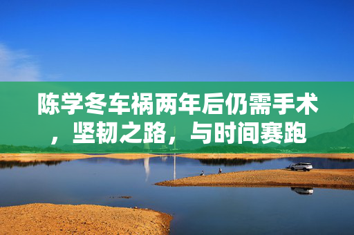 陈学冬车祸两年后仍需手术，坚韧之路，与时间赛跑