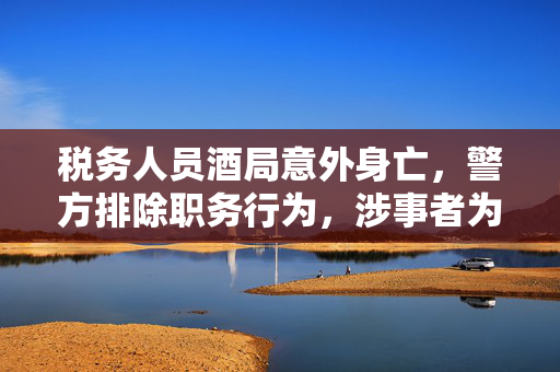 税务人员酒局意外身亡，警方排除职务行为，涉事者为村民事件引关注