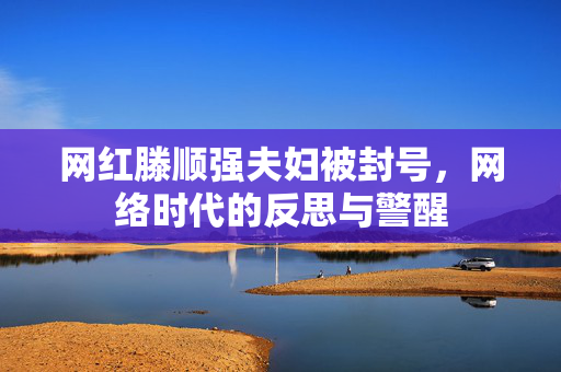 网红滕顺强夫妇被封号，网络时代的反思与警醒
