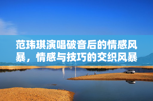 范玮琪演唱破音后的情感风暴，情感与技巧的交织风暴