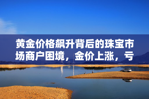 黄金价格飙升背后的珠宝市场商户困境，金价上涨，亏损加剧