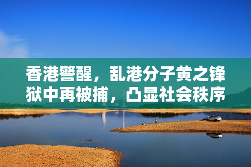 香港警醒，乱港分子黄之锋狱中再被捕，凸显社会秩序的严峻性