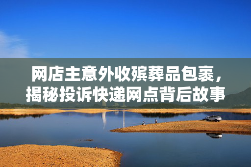 网店主意外收殡葬品包裹，揭秘投诉快递网点背后故事