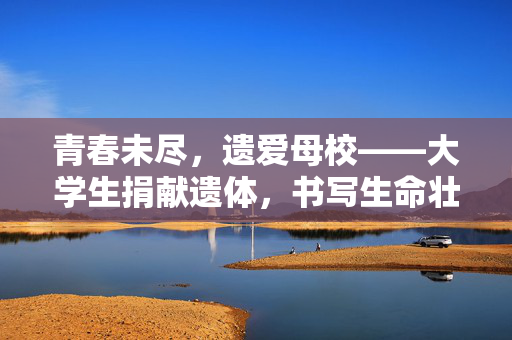 青春未尽，遗爱母校——大学生捐献遗体，书写生命壮丽篇章