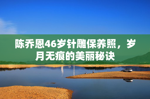 陈乔恩46岁针雕保养照，岁月无痕的美丽秘诀