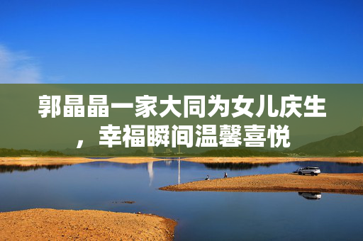 郭晶晶一家大同为女儿庆生，幸福瞬间温馨喜悦