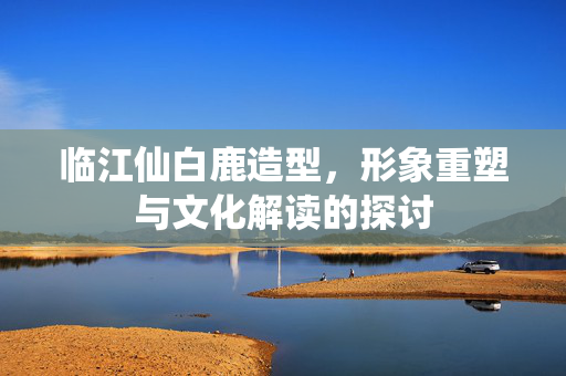 临江仙白鹿造型，形象重塑与文化解读的探讨