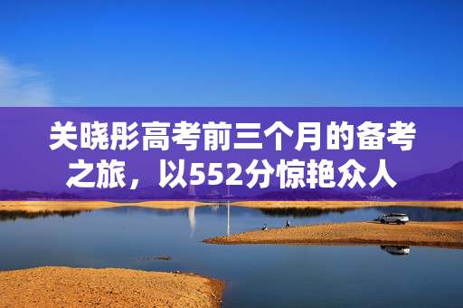 关晓彤高考前三个月的备考之旅，以552分惊艳众人