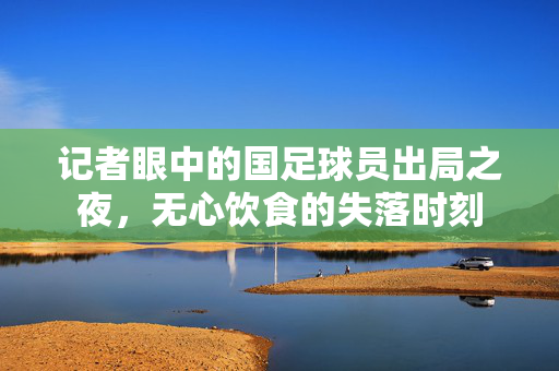记者眼中的国足球员出局之夜，无心饮食的失落时刻