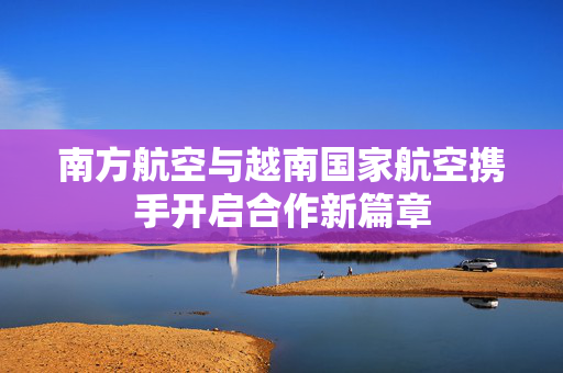 南方航空与越南国家航空携手开启合作新篇章