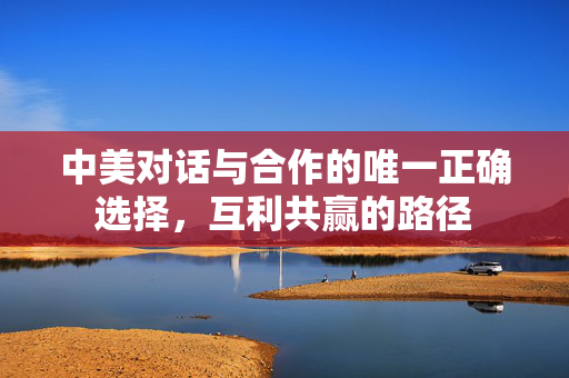 中美对话与合作的唯一正确选择，互利共赢的路径