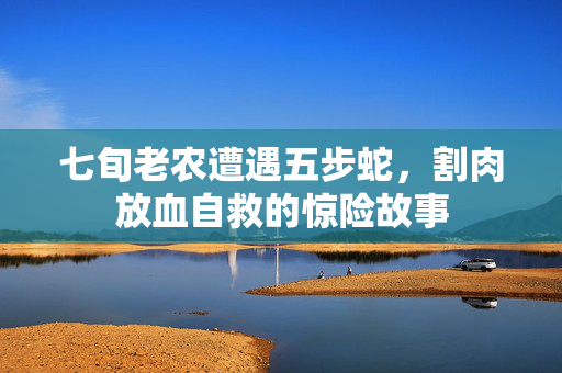 七旬老农遭遇五步蛇，割肉放血自救的惊险故事