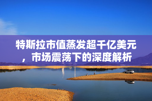 特斯拉市值蒸发超千亿美元，市场震荡下的深度解析