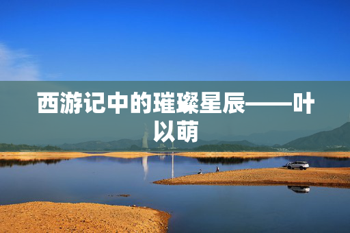 西游记中的璀璨星辰——叶以萌