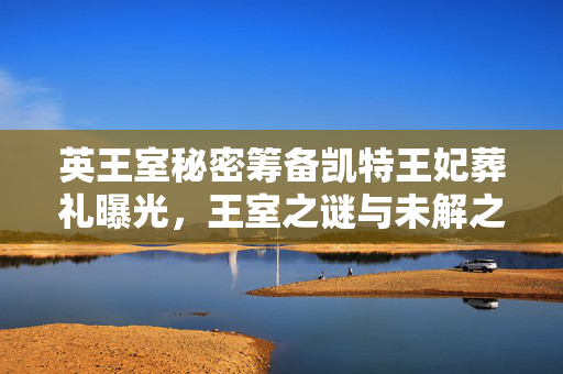 英王室秘密筹备凯特王妃葬礼曝光，王室之谜与未解之谜的探索