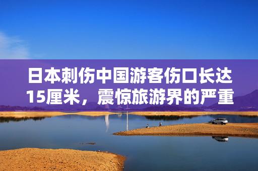 日本刺伤中国游客伤口长达15厘米，震惊旅游界的严重安全事件
