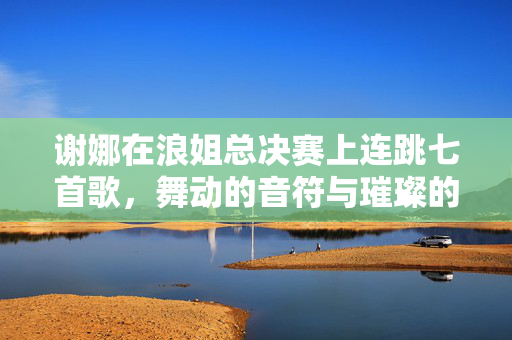 谢娜在浪姐总决赛上连跳七首歌，舞动的音符与璀璨的舞台