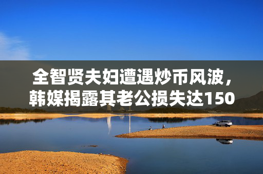 全智贤夫妇遭遇炒币风波，韩媒揭露其老公损失达150亿韩元