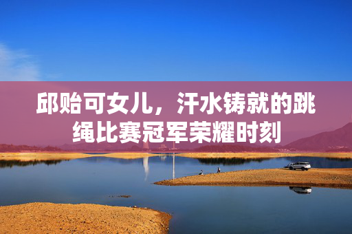 邱贻可女儿，汗水铸就的跳绳比赛冠军荣耀时刻