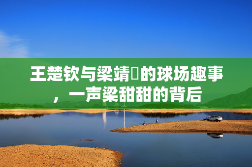 王楚钦与梁靖崑的球场趣事，一声梁甜甜的背后