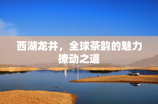 西湖龙井，全球茶韵的魅力撩动之道