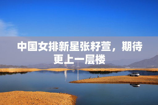 中国女排新星张籽萱，期待更上一层楼