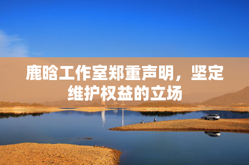 鹿晗工作室郑重声明，坚定维护权益的立场