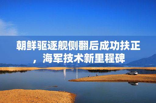 朝鲜驱逐舰侧翻后成功扶正，海军技术新里程碑