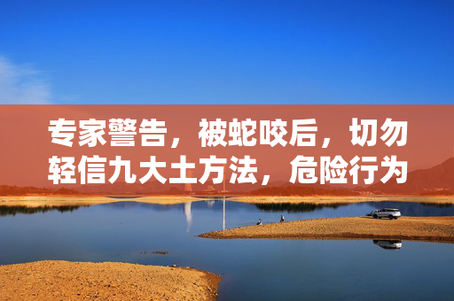 专家警告，被蛇咬后，切勿轻信九大土方法，危险行为需避免