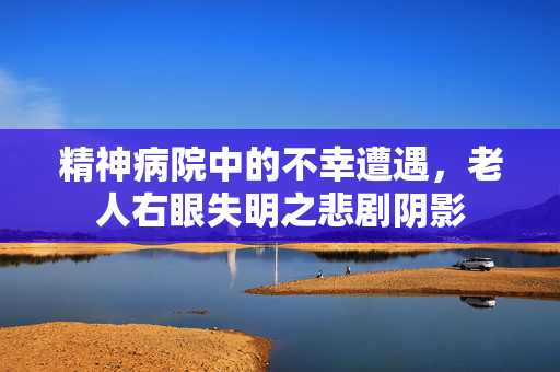 精神病院中的不幸遭遇，老人右眼失明之悲剧阴影