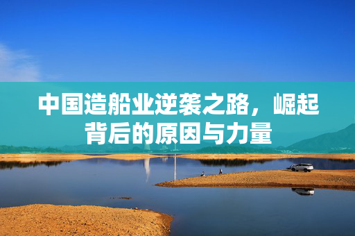 中国造船业逆袭之路，崛起背后的原因与力量