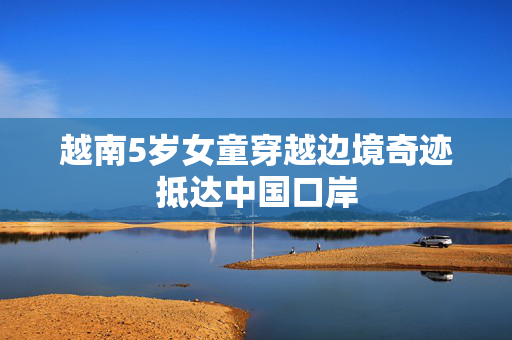 越南5岁女童穿越边境奇迹抵达中国口岸