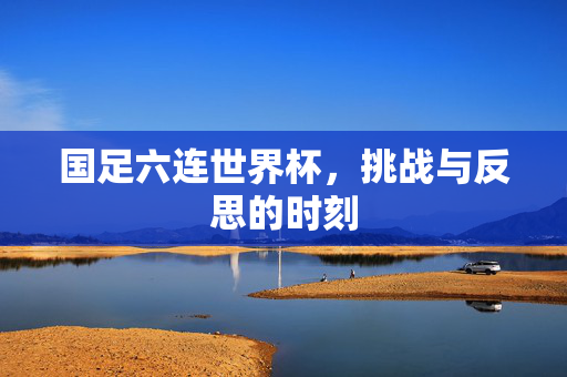 国足六连世界杯，挑战与反思的时刻
