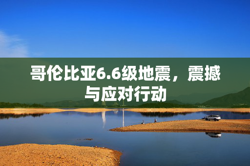 哥伦比亚6.6级地震，震撼与应对行动