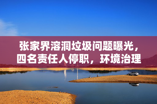 张家界溶洞垃圾问题曝光，四名责任人停职，环境治理刻不容缓