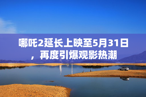 哪吒2延长上映至5月31日，再度引爆观影热潮